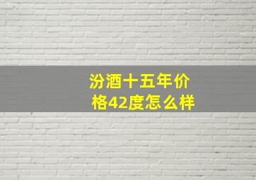 汾酒十五年价格42度怎么样