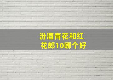 汾酒青花和红花郎10哪个好