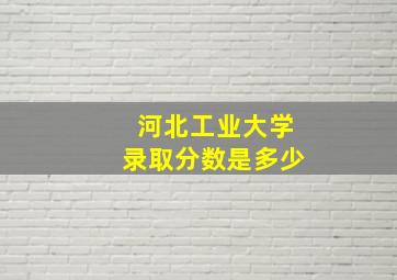 河北工业大学录取分数是多少