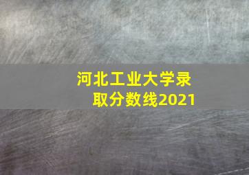 河北工业大学录取分数线2021