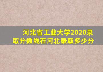 河北省工业大学2020录取分数线在河北录取多少分