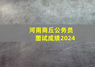 河南商丘公务员面试成绩2024