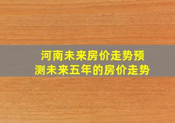 河南未来房价走势预测未来五年的房价走势