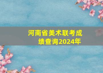 河南省美术联考成绩查询2024年