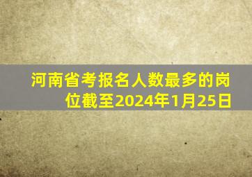 河南省考报名人数最多的岗位截至2024年1月25日