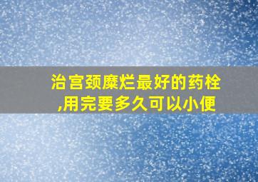 治宫颈糜烂最好的药栓,用完要多久可以小便