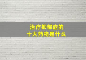 治疗抑郁症的十大药物是什么