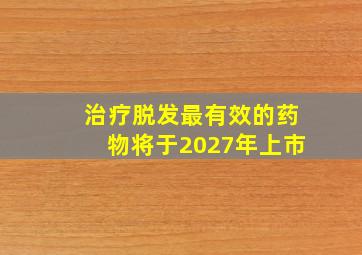 治疗脱发最有效的药物将于2027年上市