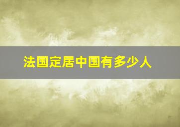 法国定居中国有多少人