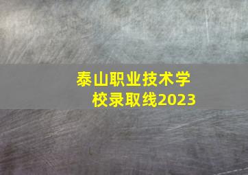 泰山职业技术学校录取线2023