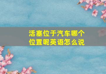 活塞位于汽车哪个位置呢英语怎么说