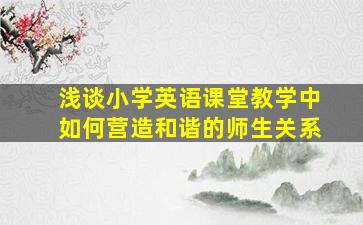 浅谈小学英语课堂教学中如何营造和谐的师生关系