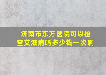 济南市东方医院可以检查艾滋病吗多少钱一次啊