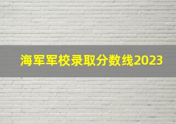 海军军校录取分数线2023