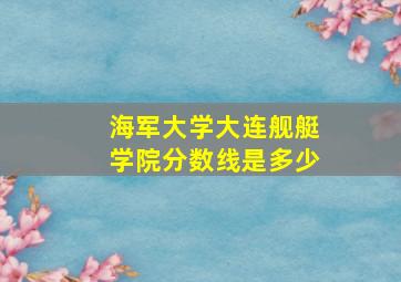 海军大学大连舰艇学院分数线是多少