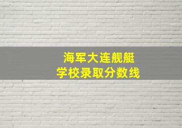 海军大连舰艇学校录取分数线