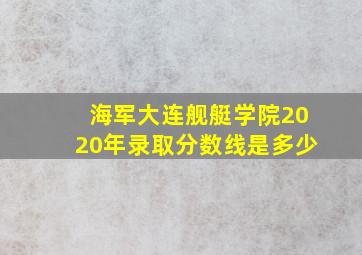 海军大连舰艇学院2020年录取分数线是多少