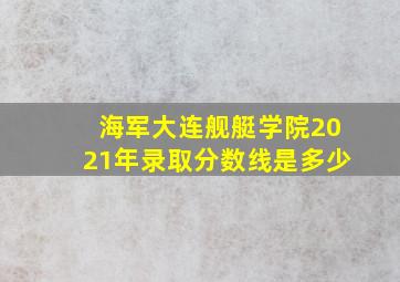 海军大连舰艇学院2021年录取分数线是多少