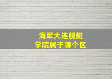 海军大连舰艇学院属于哪个区