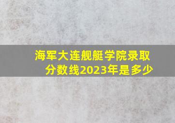 海军大连舰艇学院录取分数线2023年是多少