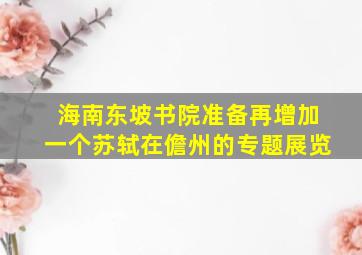 海南东坡书院准备再增加一个苏轼在儋州的专题展览