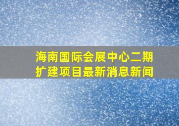 海南国际会展中心二期扩建项目最新消息新闻