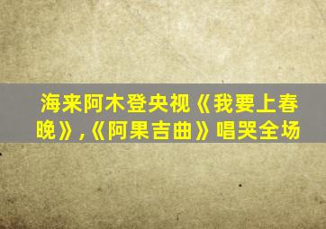 海来阿木登央视《我要上春晚》,《阿果吉曲》唱哭全场