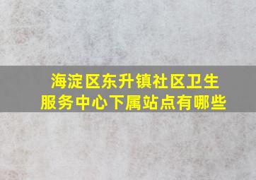 海淀区东升镇社区卫生服务中心下属站点有哪些