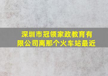 深圳市冠领家政教育有限公司离那个火车站最近