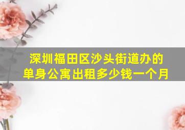 深圳福田区沙头街道办的单身公寓出租多少钱一个月