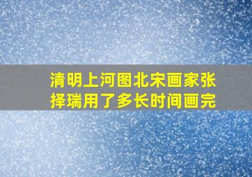 清明上河图北宋画家张择瑞用了多长时间画完