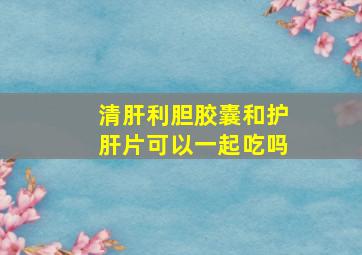 清肝利胆胶囊和护肝片可以一起吃吗