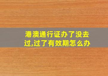 港澳通行证办了没去过,过了有效期怎么办