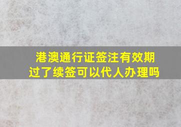 港澳通行证签注有效期过了续签可以代人办理吗