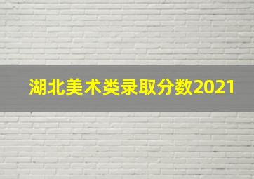 湖北美术类录取分数2021