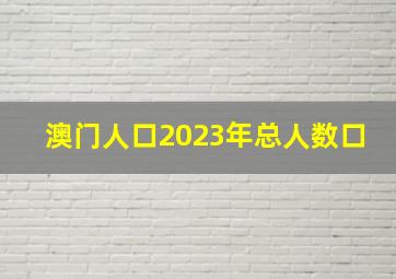 澳门人口2023年总人数口