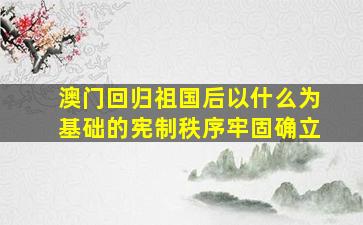 澳门回归祖国后以什么为基础的宪制秩序牢固确立