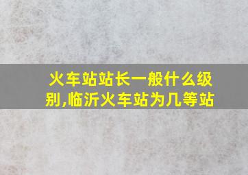 火车站站长一般什么级别,临沂火车站为几等站