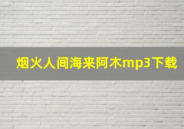 烟火人间海来阿木mp3下载