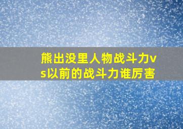 熊出没里人物战斗力vs以前的战斗力谁厉害