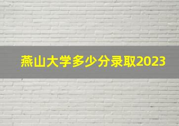 燕山大学多少分录取2023