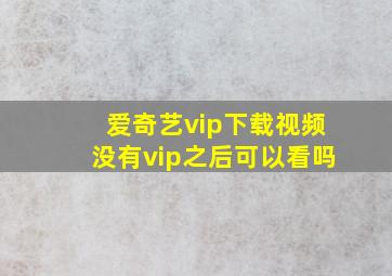 爱奇艺vip下载视频没有vip之后可以看吗