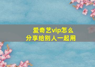 爱奇艺vip怎么分享给别人一起用