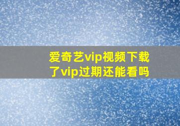 爱奇艺vip视频下载了vip过期还能看吗