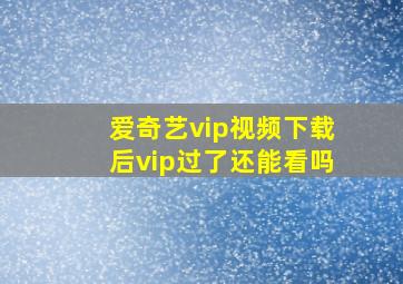 爱奇艺vip视频下载后vip过了还能看吗