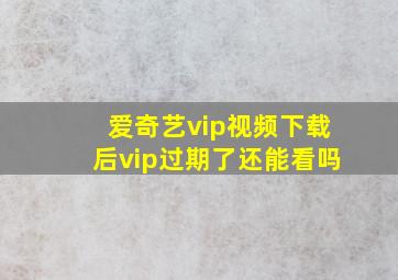 爱奇艺vip视频下载后vip过期了还能看吗