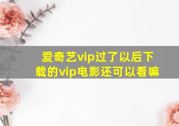 爱奇艺vip过了以后下载的vip电影还可以看嘛