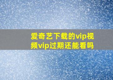 爱奇艺下载的vip视频vip过期还能看吗