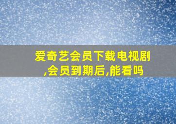 爱奇艺会员下载电视剧,会员到期后,能看吗