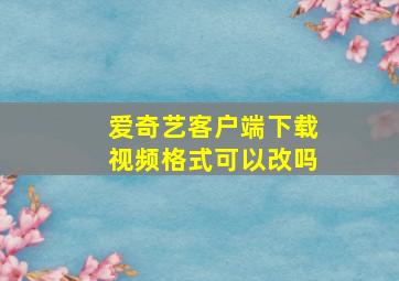 爱奇艺客户端下载视频格式可以改吗